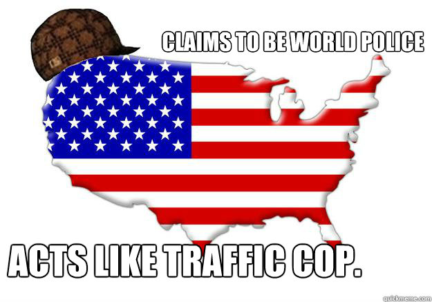 Claims to be world police Acts like traffic cop.  Scumbag america