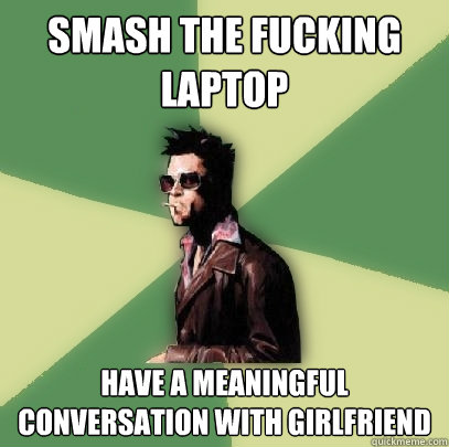 smash the fucking laptop have a meaningful conversation with girlfriend  Helpful Tyler Durden