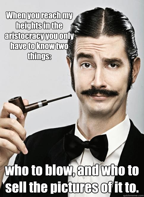 When you reach my heights in the aristocracy you only have to know two things: who to blow, and who to sell the pictures of it to.  Le Snob