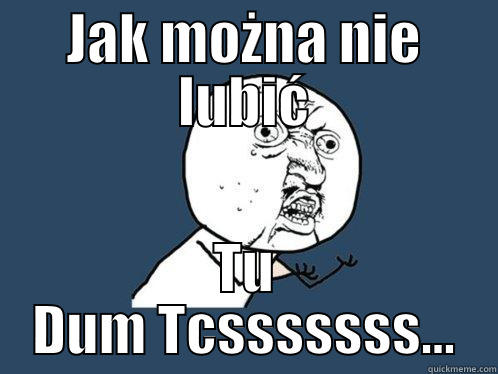 Tu dum tcsssss - JAK MOŻNA NIE LUBIĆ TU DUM TCSSSSSSS... Y U No