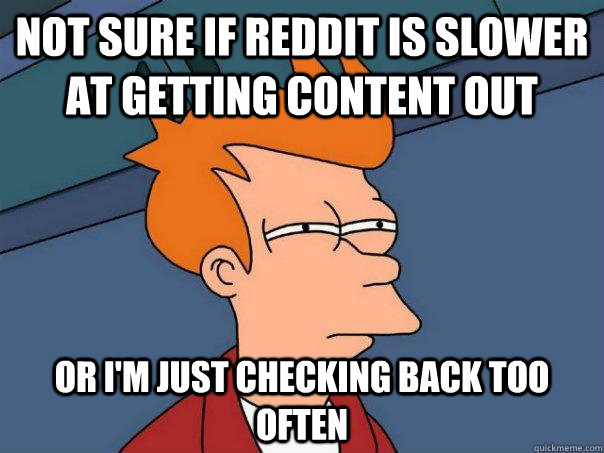 Not sure if Reddit is slower at getting content out Or I'm just checking back too often  Futurama Fry