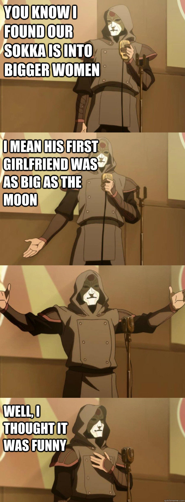 You know I found our Sokka is into bigger women I mean his first girlfriend was as big as the moon Well, I thought it was funny  Bad Joke Amon