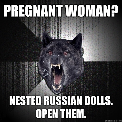 pregnant woman? Nested Russian dolls. 
Open them.  Insanity Wolf