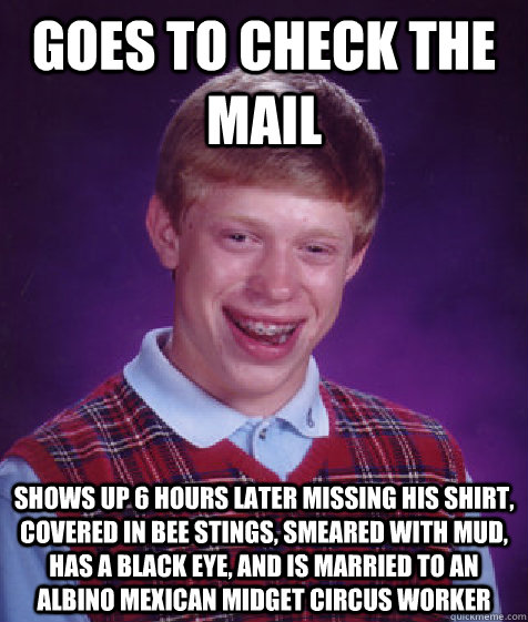 goes to check the mail shows up 6 hours later missing his shirt, covered in bee stings, smeared with mud, has a black eye, and is married to an albino Mexican midget circus worker - goes to check the mail shows up 6 hours later missing his shirt, covered in bee stings, smeared with mud, has a black eye, and is married to an albino Mexican midget circus worker  Bad Luck Brian