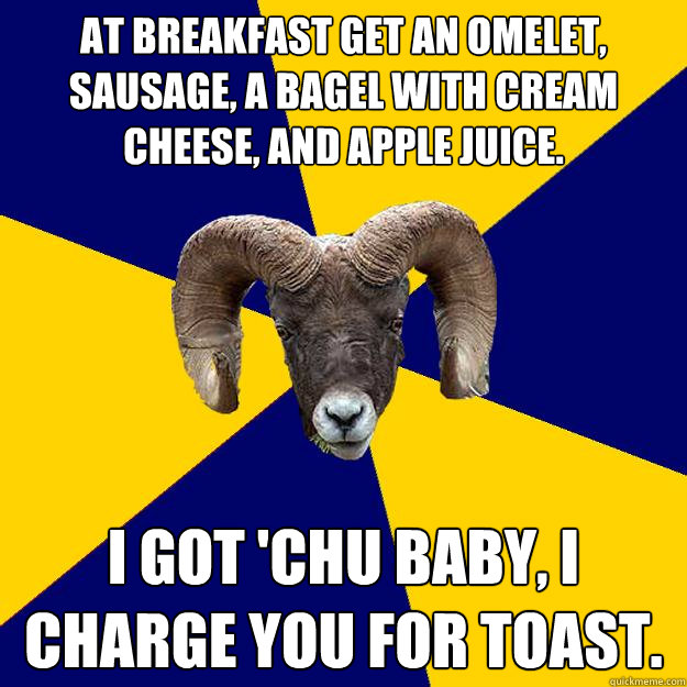 at breakfast get an omelet, sausage, a bagel with cream cheese, and apple juice. I got 'chu baby, I charge you for toast.  