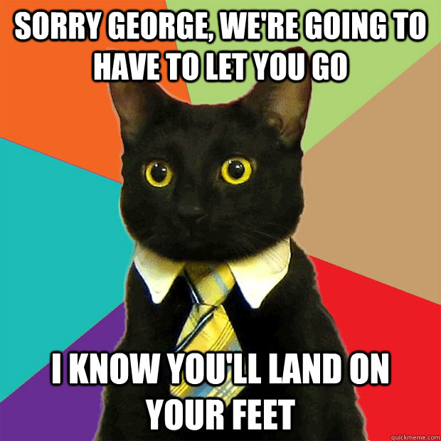 Sorry George, we're going to have to let you go I know you'll land on your feet  Business Cat