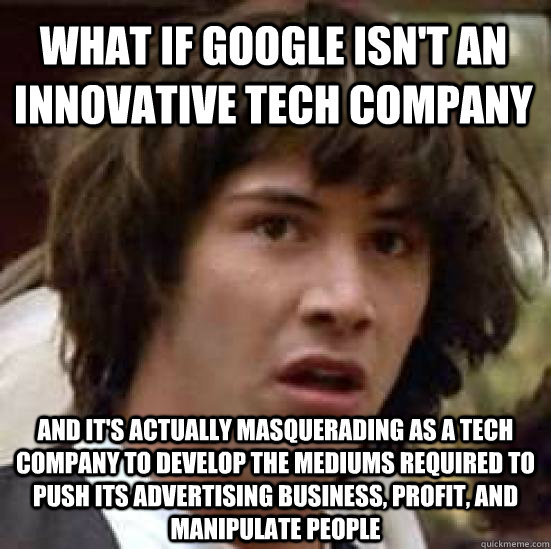 What if Google isn't an innovative tech company And it's actually masquerading as a tech company to develop the mediums required to push its advertising business, profit, and manipulate people - What if Google isn't an innovative tech company And it's actually masquerading as a tech company to develop the mediums required to push its advertising business, profit, and manipulate people  conspiracy keanu