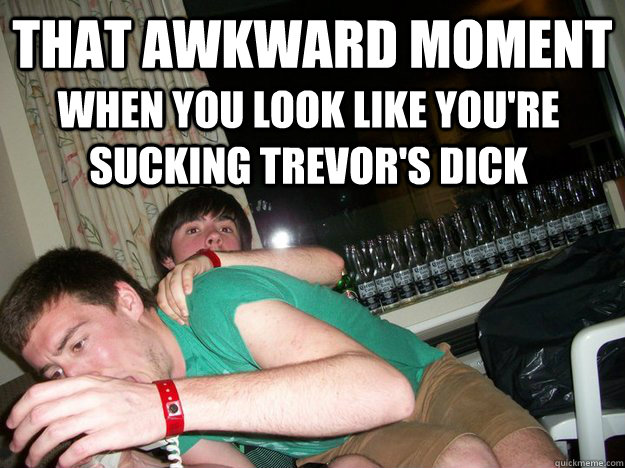 that awkward moment when you look like you're sucking trevor's dick  