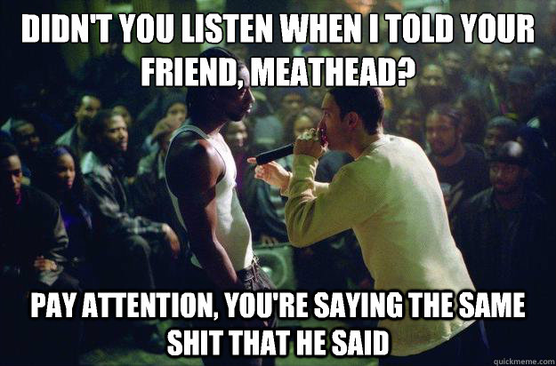 didn't you listen when i told your friend, meathead? pay attention, you're saying the same shit that he said  Rap Battle Eminem