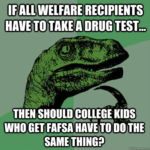 if all welfare recipients have to take a drug test... then should college kids who get fafsa have to do the same thing? - if all welfare recipients have to take a drug test... then should college kids who get fafsa have to do the same thing?  Philosoraptor