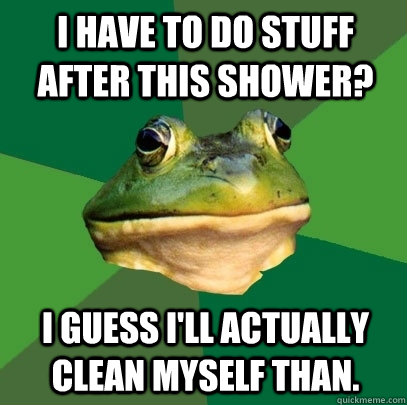 I have to do stuff after this shower? I guess I'll actually clean myself than. - I have to do stuff after this shower? I guess I'll actually clean myself than.  Foul Bachelor Frog