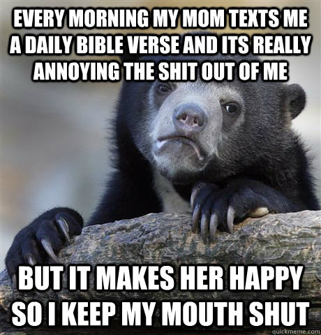 every morning my mom texts me a daily bible verse and its really annoying the shit out of me but it makes her happy so i keep my mouth shut  Confession Bear