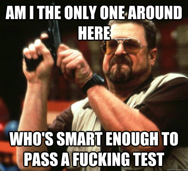 am I the only one around here Who's smart enough to pass a fucking test  Angry Walter