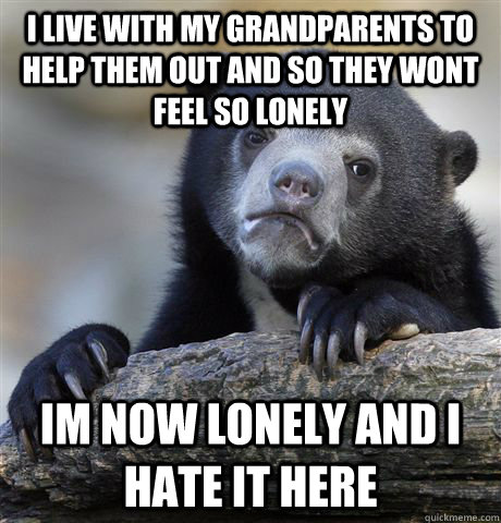 I live with my grandparents to help them out and so they wont feel so lonely Im now lonely and i hate it here  Confession Bear