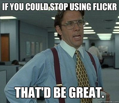 If you could stop using flickr That'd be great.  Bill lumberg