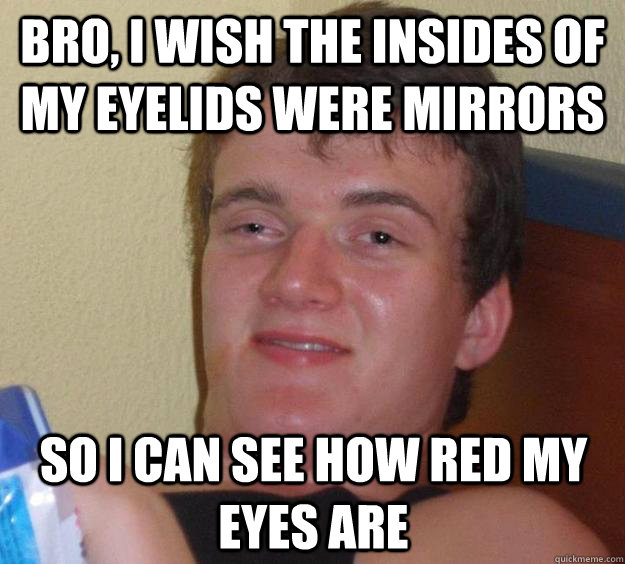 Bro, I wish the insides of my eyelids were mirrors So I can see how red my eyes are  10 Guy