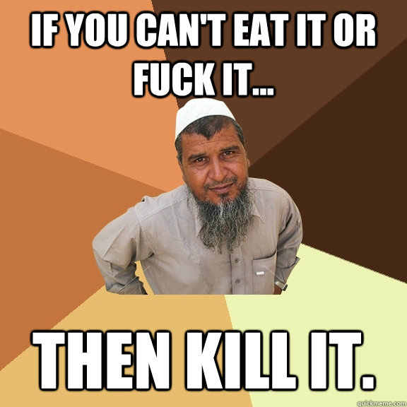 if you can't eat it or fuck it... then kill it. - if you can't eat it or fuck it... then kill it.  Ordinary Muslim Man