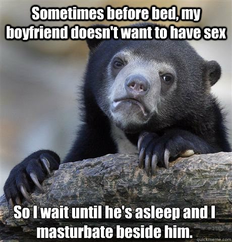 Sometimes before bed, my boyfriend doesn't want to have sex So I wait until he's asleep and I masturbate beside him. - Sometimes before bed, my boyfriend doesn't want to have sex So I wait until he's asleep and I masturbate beside him.  Confession Bear