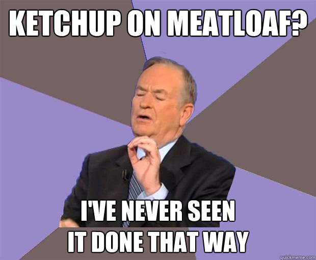 ketchup on meatloaf? i've never seen
it done that way  Bill O Reilly