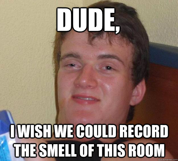 Dude, I wish we could record the smell of this room  10 Guy