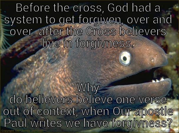 BEFORE THE CROSS, GOD HAD A SYSTEM TO GET FORGIVEN, OVER AND OVER. AFTER THE CROSS BELIEVERS LIVE IN FORGIVNESS. WHY DO BELIEVERS BELIEVE ONE VERSE OUT OF CONTEXT, WHEN OUR APOSTLE PAUL WRITES WE HAVE FORGIVNESS? Bad Joke Eel