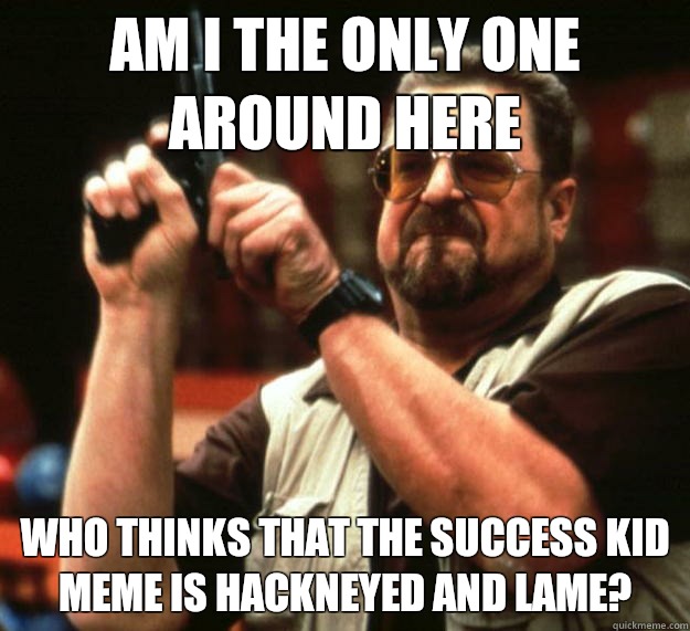 am I the only one around here Who thinks that the success kid meme is hackneyed and lame? - am I the only one around here Who thinks that the success kid meme is hackneyed and lame?  Misc