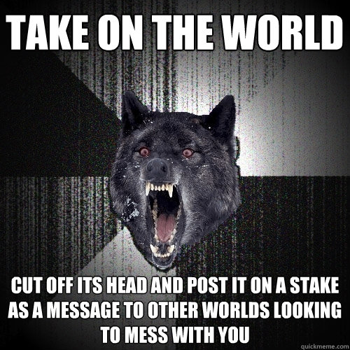 Take on the world Cut off its head and post it on a stake as a message to other worlds looking to mess with you - Take on the world Cut off its head and post it on a stake as a message to other worlds looking to mess with you  Insanity Wolf