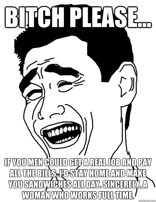 bitch please... If you men could get a real job and pay all the bills, I'd stay home and make you sandwiches all day. Sincerely, a woman who works full time.   