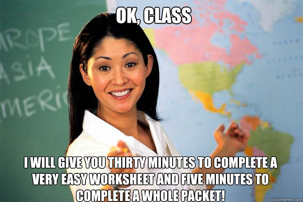 Ok, class I will give you thirty minutes to complete a very easy worksheet and five minutes to complete a whole packet! - Ok, class I will give you thirty minutes to complete a very easy worksheet and five minutes to complete a whole packet!  Unhelpful High School Teacher