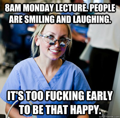 8am monday lecture. People are smiling and laughing. it's too fucking early to be that happy.  overworked dental student