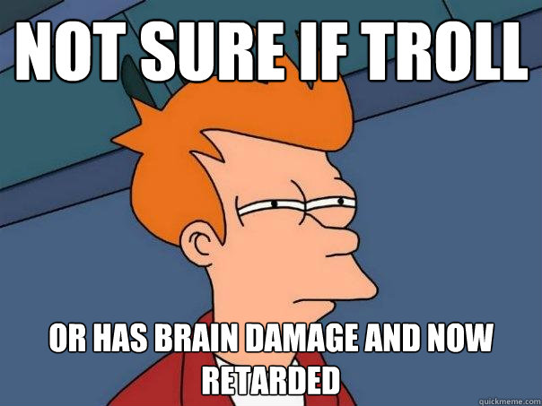 Not sure if troll Or has brain damage and now retarded  Futurama Fry