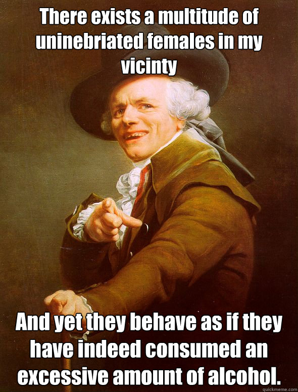 There exists a multitude of uninebriated females in my vicinty And yet they behave as if they have indeed consumed an excessive amount of alcohol.  Joseph Ducreux