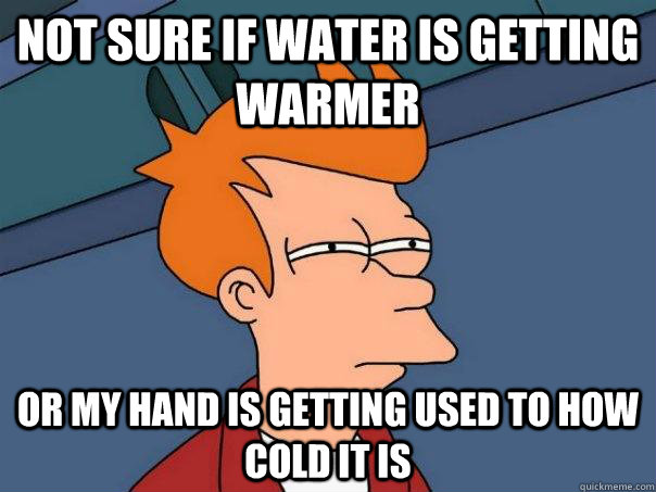 Not sure if water is getting warmer Or my hand is getting used to how cold it is  Futurama Fry