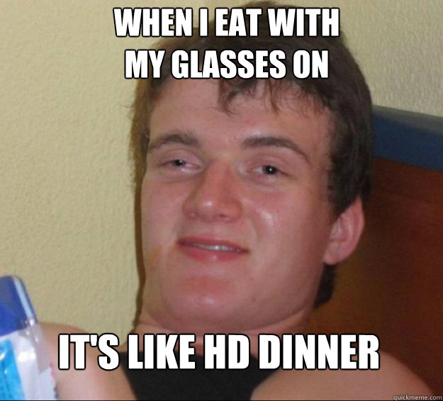 When I eat with 
my glasses on it's like HD dinner  10 Guy