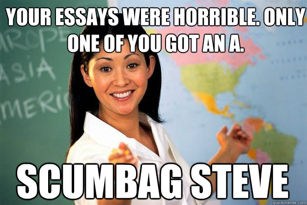 Your essays were horrible. Only one of you got an A. Scumbag Steve  Unhelpful High School Teacher