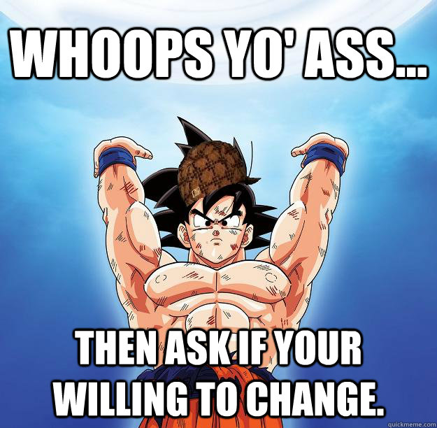 Whoops yo' ass... Then ask if your willing to change.  Scumbag Goku