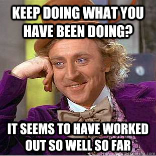 Keep Doing what you have been doing? It seems to have worked out so well so far  Condescending Wonka