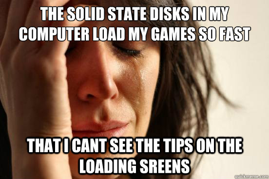 The Solid state disks in my computer load my games so fast that i cant see the tips on the loading sreens  First World Problems