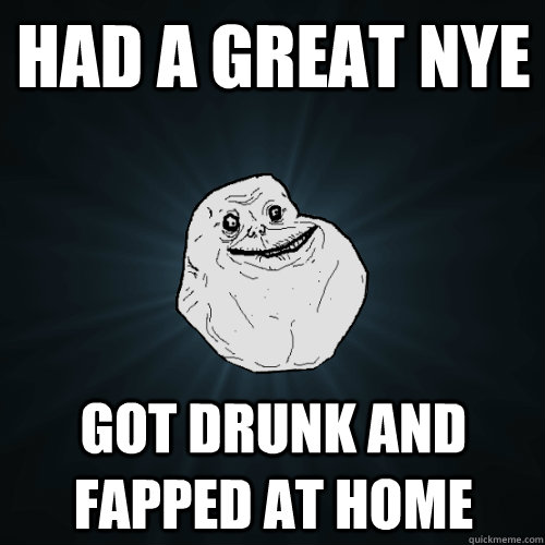 Had a great nye got drunk and Fapped at home  Forever Alone