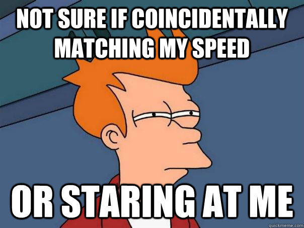 Not sure if coincidentally matching my speed Or staring at me  Futurama Fry