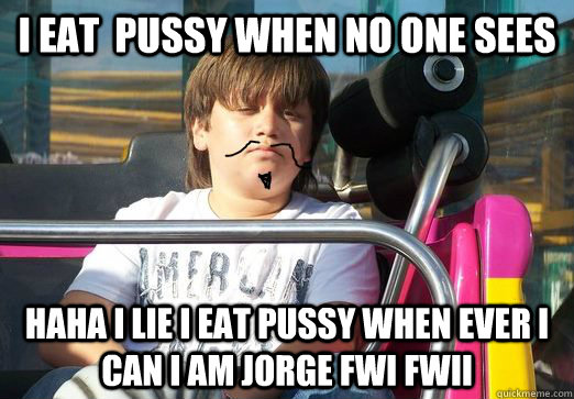 i eat  pussy when no one sees haha i lie i eat pussy when ever i can i am JORGE FWI FWII  