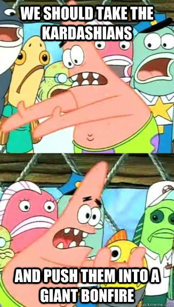 We should take the kardashians and push them into a giant bonfire  Push it somewhere else Patrick