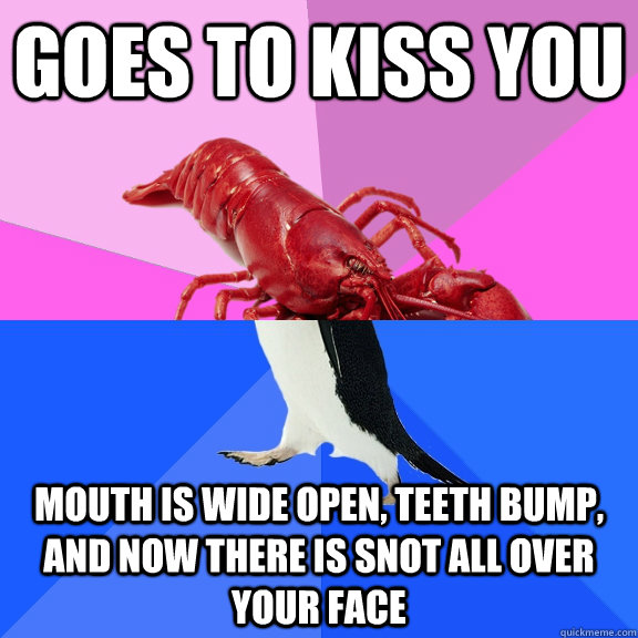 goes to kiss you mouth is wide open, teeth bump, and now there is snot all over your face  Awkward Relationship