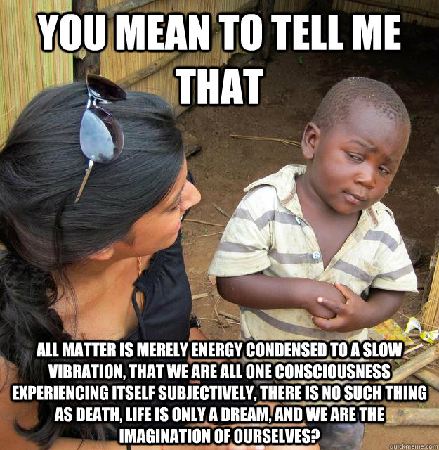 You mean to tell me that All matter is merely energy condensed to a slow vibration, that we are all one consciousness experiencing itself subjectively, there is no such thing as death, life is only a dream, and we are the imagination of ourselves? - You mean to tell me that All matter is merely energy condensed to a slow vibration, that we are all one consciousness experiencing itself subjectively, there is no such thing as death, life is only a dream, and we are the imagination of ourselves?  Skeptical Third World Child