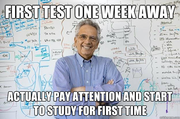 first test one week away actually pay attention and start to study for first time  Engineering Professor