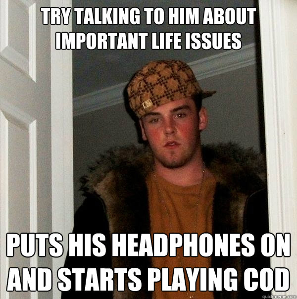 Try talking to him about important life issues Puts his headphones on and starts playing COD  Scumbag Steve