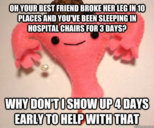 Oh your best friend broke her leg in 10 places and you've been sleeping in hospital chairs for 3 days? Why don't I show up 4 days early to help with that  Scumbag Uterus