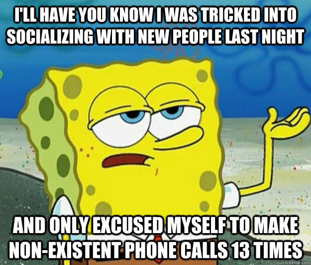 I'll have you know I was tricked into socializing with new people last night  and only excused myself to make non-existent phone calls 13 times - I'll have you know I was tricked into socializing with new people last night  and only excused myself to make non-existent phone calls 13 times  Tough Spongebob