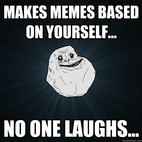 Makes memes based on yourself... No one laughs...  Forever Alone