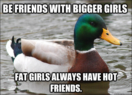 be friends with bigger girls Fat girls always have hot friends. - be friends with bigger girls Fat girls always have hot friends.  Actual Advice Mallard